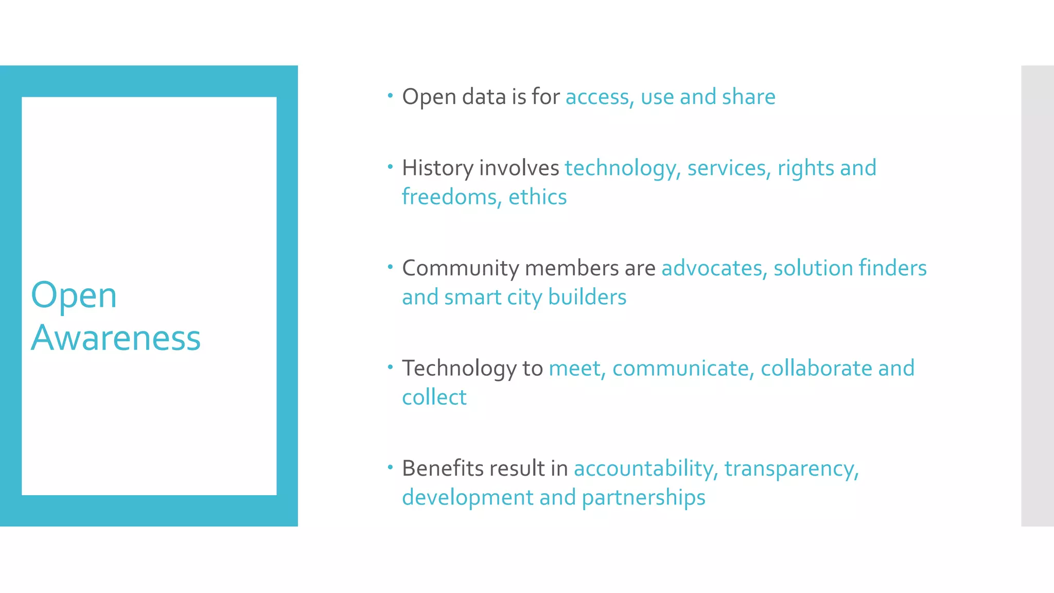 Open
Awareness
 Open data is for access, use and share
 History involves technology, services, rights and
freedoms, ethics
 Community members are advocates, solution finders
and smart city builders
 Technology to meet, communicate, collaborate and
collect
 Benefits result in accountability, transparency,
development and partnerships
 