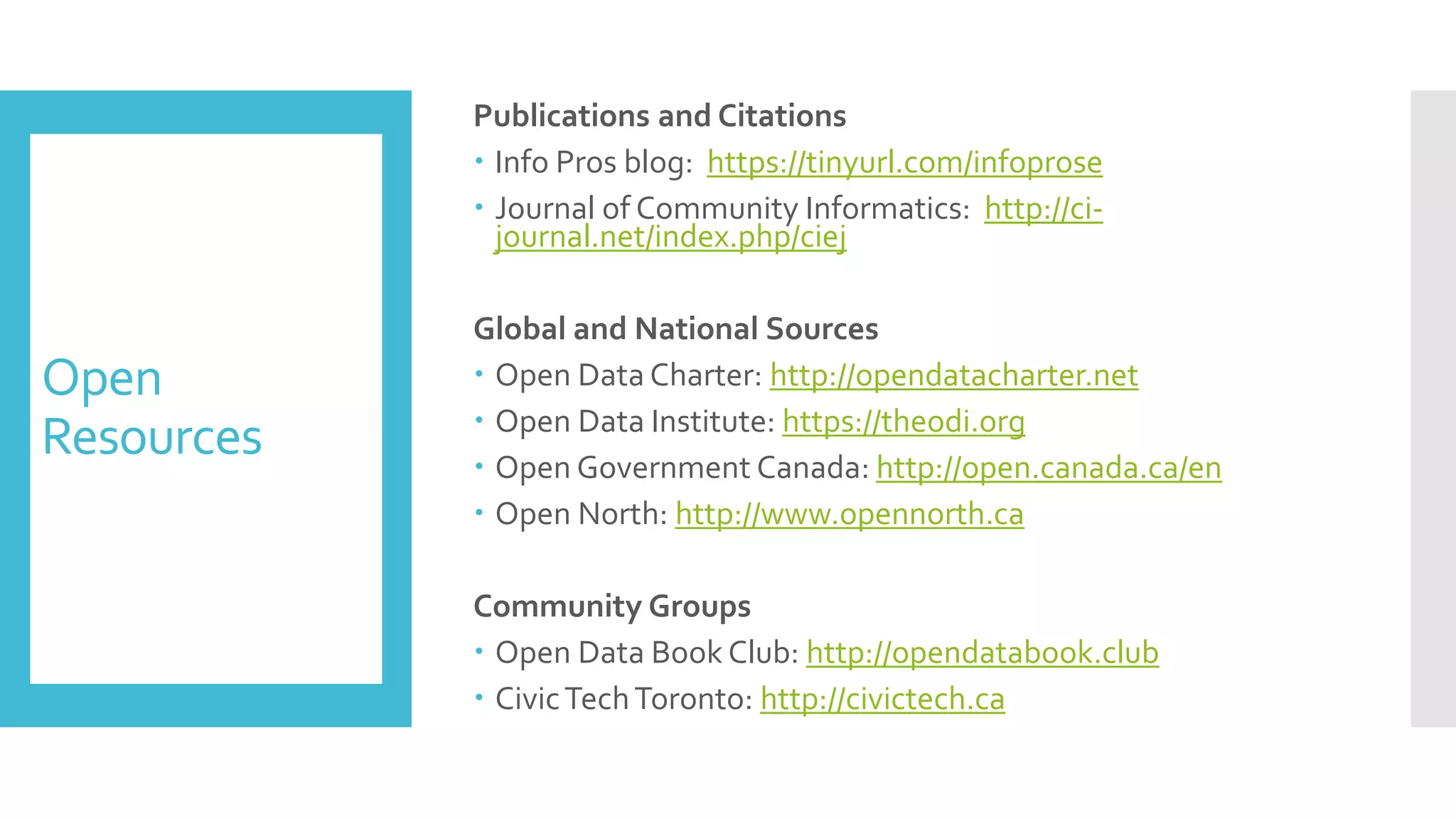 Open
Resources
Publications and Citations
 Info Pros blog: https://tinyurl.com/infoprose
 Journal of Community Informatics: http://ci-
journal.net/index.php/ciej
Global and National Sources
 Open Data Charter: http://opendatacharter.net
 Open Data Institute: https://theodi.org
 Open Government Canada: http://open.canada.ca/en
 Open North: http://www.opennorth.ca
Community Groups
 Open Data Book Club: http://opendatabook.club
 CivicTechToronto: http://civictech.ca
 