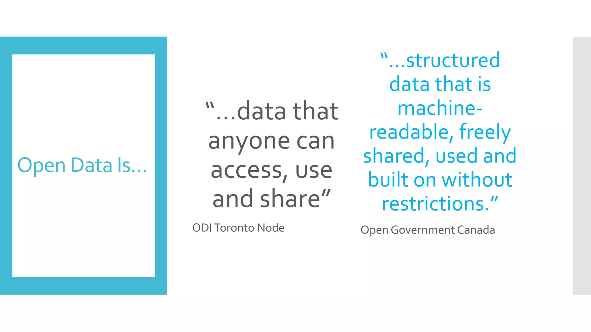Open Data Is…
“…data that
anyone can
access, use
and share”
ODIToronto Node
“…structured
data that is
machine-
readable, freely
shared, used and
built on without
restrictions.”
Open Government Canada
 