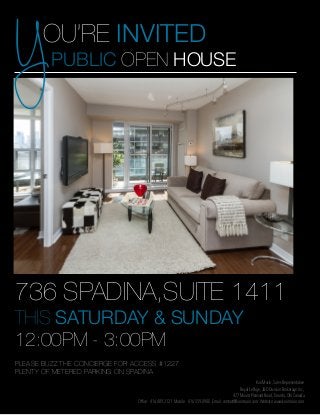 Y

OU’RE INVITED
PUBLIC OPEN HOUSE

736 SPADINA,SUITE 1411
THIS SATURDAY & SUNDAY
12:00PM - 3:00PM
PLEASE BUZZ THE CONCIERGE FOR ACCESS #1227
PLENTY OF METERED PARKING ON SPADINA
Kori Marin, Sales Representative
Royal LePage, J&D Division Brokerage Inc.,
477 Mount Pleasant Road, Toronto, ON Canada
Office: 416.489.2121 Mobile: 416.559.8988 Email: contact@korimarin.com Website: www.korimarin.com

 