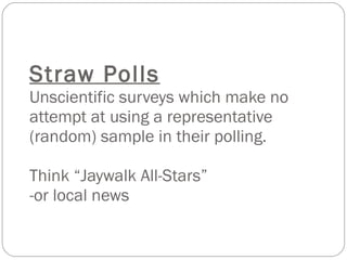 Straw Polls Unscientific surveys which make no attempt at using a representative (random) sample in their polling. Think “Jaywalk All-Stars” -or local news 
