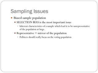 Sampling Issues Biased sample population SELECTION BIAS is the most important issue Inherent characteristics of a sample which lead it to be unrepresentative of the population at large. Representative = mirror of the population Pollsters should really focus on the voting population 