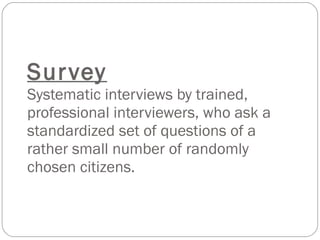 Survey Systematic interviews by trained, professional interviewers, who ask a standardized set of questions of a rather small number of randomly chosen citizens. 
