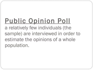 Public Opinion Poll a relatively few individuals (the sample) are interviewed in order to estimate the opinions of a whole population. 