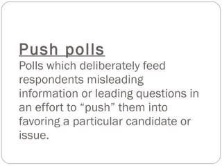 Push polls Polls which deliberately feed respondents misleading information or leading questions in an effort to “push” them into favoring a particular candidate or issue. 