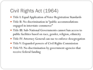 Civil Rights Act (1964) Title I: Equal Application of Voter Registration Standards Title II: No discrimination in “public accommodations engaged in interstate commerce” Title III: Sub-National Governments cannot ban access to public facilities based on race, gender, religion, ethnicity Title IV: Attorney General can sue to enforce desegregation Title V: Expanded powers of Civil Rights Commission Title VI: No discrimination by government agencies that receive federal funding 