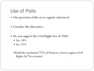 Use of Polls One provision of the act is vaguely referenced Consider this alternative: Do you support the Civil Rights Act of 1964? Yes: 28% No: 72% Would the conclusion “72% of Foxnews viewers oppose Civil Rights Act” be accurate? 