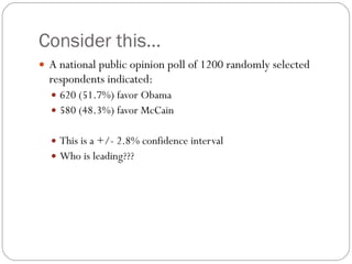 Consider this… A national public opinion poll of 1200 randomly selected respondents indicated: 620 (51.7%) favor Obama 580 (48.3%) favor McCain This is a +/- 2.8% confidence interval Who is leading??? 