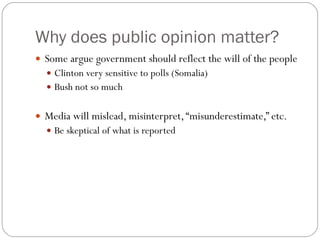 Why does public opinion matter? Some argue government should reflect the will of the people Clinton very sensitive to polls (Somalia) Bush not so much Media will mislead, misinterpret, “misunderestimate,” etc. Be skeptical of what is reported 