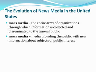 The Evolution of News Media in the United
States
 mass media – the entire array of organizations
  through which information is collected and
  disseminated to the general public
 news media – media providing the public with new
  information about subjects of public interest
 