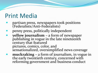 Print Media
   partisan press, newspapers took positions
    (Federalists/Anti-Federalists)
   penny press, politically independent
   yellow journalism – a form of newspaper
    publishing in vogue in the late nineteenth
    century that featured
    pictures, comics, color, and
    sensationalized, oversimplified news coverage
   muckraking – a form of journalism, in vogue in
    the early twentieth century, concerned with
    reforming government and business conduct
 