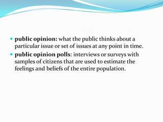  public opinion: what the public thinks about a
  particular issue or set of issues at any point in time.
 public opinion polls: interviews or surveys with
  samples of citizens that are used to estimate the
  feelings and beliefs of the entire population.
 