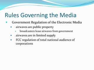 Rules Governing the Media
       Government Regulation of the Electronic Media
         airwaves are public property
             broadcasters lease airwaves from government
         airwaves are in limited supply
         FCC regulation of total national audience of
          corporations
 