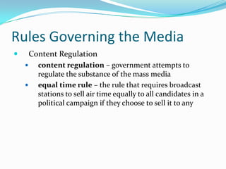 Rules Governing the Media
       Content Regulation
         content regulation – government attempts to
          regulate the substance of the mass media
         equal time rule – the rule that requires broadcast
          stations to sell air time equally to all candidates in a
          political campaign if they choose to sell it to any
 
