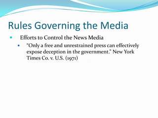 Rules Governing the Media
       Efforts to Control the News Media
         “Only a free and unrestrained press can effectively
          expose deception in the government.” New York
          Times Co. v. U.S. (1971)
 