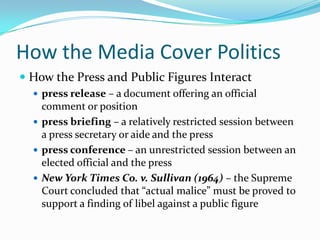 How the Media Cover Politics
 How the Press and Public Figures Interact
   press release – a document offering an official
    comment or position
   press briefing – a relatively restricted session between
    a press secretary or aide and the press
   press conference – an unrestricted session between an
    elected official and the press
   New York Times Co. v. Sullivan (1964) – the Supreme
    Court concluded that “actual malice” must be proved to
    support a finding of libel against a public figure
 