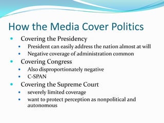 How the Media Cover Politics
       Covering the Presidency
         President can easily address the nation almost at will
         Negative coverage of administration common
       Covering Congress
         Also disproportionately negative
         C-SPAN
       Covering the Supreme Court
         severely limited coverage
         want to protect perception as nonpolitical and
          autonomous
 