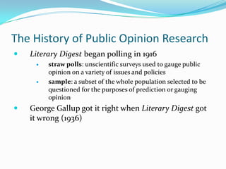 The History of Public Opinion Research
   Literary Digest began polling in 1916
        straw polls: unscientific surveys used to gauge public
         opinion on a variety of issues and policies
        sample: a subset of the whole population selected to be
         questioned for the purposes of prediction or gauging
         opinion
   George Gallup got it right when Literary Digest got
    it wrong (1936)
 