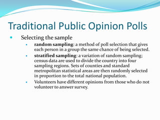 Traditional Public Opinion Polls
   Selecting the sample
        random sampling: a method of poll selection that gives
         each person in a group the same chance of being selected.
        stratified sampling: a variation of random sampling;
         census data are used to divide the country into four
         sampling regions. Sets of counties and standard
         metropolitan statistical areas are then randomly selected
         in proportion to the total national population.
        Volunteers have different opinions from those who do not
         volunteer to answer survey.
 