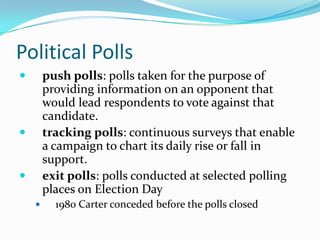 Political Polls
       push polls: polls taken for the purpose of
        providing information on an opponent that
        would lead respondents to vote against that
        candidate.
       tracking polls: continuous surveys that enable
        a campaign to chart its daily rise or fall in
        support.
       exit polls: polls conducted at selected polling
        places on Election Day
         1980 Carter conceded before the polls closed
 