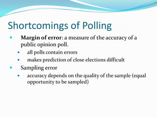 Shortcomings of Polling
       Margin of error: a measure of the accuracy of a
        public opinion poll.
         all polls contain errors
         makes prediction of close elections difficult
       Sampling error
         accuracy depends on the quality of the sample (equal
          opportunity to be sampled)
 