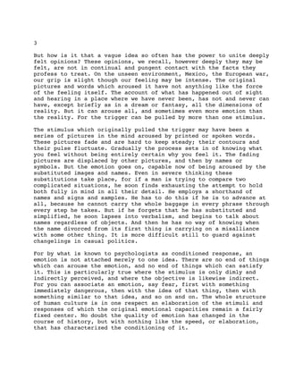 3
But how is it that a vague idea so often has the power to unite deeply
felt opinions? These opinions, we recall, however deeply they may be
felt, are not in continual and pungent contact with the facts they
profess to treat. On the unseen environment, Mexico, the European war,
our grip is slight though our feeling may be intense. The original
pictures and words which aroused it have not anything like the force
of the feeling itself. The account of what has happened out of sight
and hearing in a place where we have never been, has not and never can
have, except briefly as in a dream or fantasy, all the dimensions of
reality. But it can arouse all, and sometimes even more emotion than
the reality. For the trigger can be pulled by more than one stimulus.
The stimulus which originally pulled the trigger may have been a
series of pictures in the mind aroused by printed or spoken words.
These pictures fade and are hard to keep steady; their contours and
their pulse fluctuate. Gradually the process sets in of knowing what
you feel without being entirely certain why you feel it. The fading
pictures are displaced by other pictures, and then by names or
symbols. But the emotion goes on, capable now of being aroused by the
substituted images and names. Even in severe thinking these
substitutions take place, for if a man is trying to compare two
complicated situations, he soon finds exhausting the attempt to hold
both fully in mind in all their detail. He employs a shorthand of
names and signs and samples. He has to do this if he is to advance at
all, because he cannot carry the whole baggage in every phrase through
every step he takes. But if he forgets that he has substituted and
simplified, he soon lapses into verbalism, and begins to talk about
names regardless of objects. And then he has no way of knowing when
the name divorced from its first thing is carrying on a misalliance
with some other thing. It is more difficult still to guard against
changelings in casual politics.
For by what is known to psychologists as conditioned response, an
emotion is not attached merely to one idea. There are no end of things
which can arouse the emotion, and no end of things which can satisfy
it. This is particularly true where the stimulus is only dimly and
indirectly perceived, and where the objective is likewise indirect.
For you can associate an emotion, say fear, first with something
immediately dangerous, then with the idea of that thing, then with
something similar to that idea, and so on and on. The whole structure
of human culture is in one respect an elaboration of the stimuli and
responses of which the original emotional capacities remain a fairly
fixed center. No doubt the quality of emotion has changed in the
course of history, but with nothing like the speed, or elaboration,
that has characterized the conditioning of it.

 