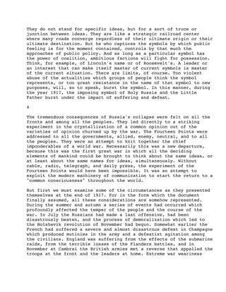 They do not stand for specific ideas, but for a sort of truce or
junction between ideas. They are like a strategic railroad center
where many roads converge regardless of their ultimate origin or their
ultimate destination. But he who captures the symbols by which public
feeling is for the moment contained, controls by that much the
approaches of public policy. And as long as a particular symbol has
the power of coalition, ambitious factions will fight for possession.
Think, for example, of Lincoln's name or of Roosevelt's. A leader or
an interest that can make itself master of current symbols is master
of the current situation. There are limits, of course. Too violent
abuse of the actualities which groups of people think the symbol
represents, or too great resistance in the name of that symbol to new
purposes, will, so to speak, burst the symbol. In this manner, during
the year 1917, the imposing symbol of Holy Russia and the Little
Father burst under the impact of suffering and defeat.
4
The tremendous consequences of Russia's collapse were felt on all the
fronts and among all the peoples. They led directly to a striking
experiment in the crystallization of a common opinion out of the
varieties of opinion churned up by the war. The Fourteen Points were
addressed to all the governments, allied, enemy, neutral, and to all
the peoples. They were an attempt to knit together the chief
imponderables of a world war. Necessarily this was a new departure,
because this was the first great war in which all the deciding
elements of mankind could be brought to think about the same ideas, or
at least about the same names for ideas, simultaneously. Without
cable, radio, telegraph, and daily press, the experiment of the
Fourteen Points would have been impossible. It was an attempt to
exploit the modern machinery of communication to start the return to a
"common consciousness" throughout the world.
But first we must examine some of the circumstances as they presented
themselves at the end of 1917. For in the form which the document
finally assumed, all these considerations are somehow represented.
During the summer and autumn a series of events had occurred which
profoundly affected the temper of the people and the course of the
war. In July the Russians had made a last offensive, had been
disastrously beaten, and the process of demoralization which led to
the Bolshevik revolution of November had begun. Somewhat earlier the
French had suffered a severe and almost disastrous defeat in Champagne
which produced mutinies in the army and a defeatist agitation among
the civilians. England was suffering from the effects of the submarine
raids, from the terrible losses of the Flanders battles, and in
November at Cambrai the British armies met a reverse that appalled the
troops at the front and the leaders at home. Extreme war weariness

 