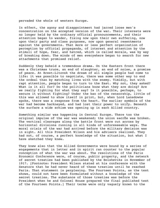 pervaded the whole of western Europe.
In effect, the agony and disappointment had jarred loose men's
concentration on the accepted version of the war. Their interests were
no longer held by the ordinary official pronouncements, and their
attention began to wander, fixing now upon their own suffering, now
upon their party and class purposes, now upon general resentments
against the governments. That more or less perfect organization of
perception by official propaganda, of interest and attention by the
stimuli of hope, fear, and hatred, which is called morale, was by way
of breaking down. The minds of men everywhere began to search for new
attachments that promised relief.
Suddenly they beheld a tremendous drama. On the Eastern front there
was a Christmas truce, an end of slaughter, an end of noise, a promise
of peace. At Brest-Litovsk the dream of all simple people had come to
life: it was possible to negotiate, there was some other way to end
the ordeal than by matching lives with the enemy. Timidly, but with
rapt attention, people began to turn to the East. Why not, they asked?
What is it all for? Do the politicians know what they are doing? Are
we really fighting for what they say? Is it possible, perhaps, to
secure it without fighting? Under the ban of the censorship, little of
this was allowed to show itself in print, but, when Lord Lansdowne
spoke, there was a response from the heart. The earlier symbols of the
war had become hackneyed, and had lost their power to unify. Beneath
the surface a wide schism was opening up in each Allied country.
Something similar was happening in Central Europe. There too the
original impulse of the war was weakened; the union sacrÈe was broken.
The vertical cleavages along the battle front were cut across by
horizontal divisions running in all kinds of unforeseeable ways. The
moral crisis of the war had arrived before the military decision was
in sight. All this President Wilson and his advisers realized. They
had not, of course, a perfect knowledge of the situation, but what I
have sketched they knew.
They knew also that the Allied Governments were bound by a series of
engagements that in letter and in spirit ran counter to the popular
conception of what the war was about. The resolutions of the Paris
Economic Conference were, of course, public property, and the network
of secret treaties had been published by the Bolsheviks in November of
1917. [Footnote: President Wilson stated at his conference with the
Senators that he had never heard of these treaties until he reached
Paris. That statement is perplexing. The Fourteen Points, as the text
shows, could not have been formulated without a knowledge of the
secret treaties. The substance of those treaties was before the
President when he and Colonel House prepared the final published text
of the Fourteen Points.] Their terms were only vaguely known to the

 