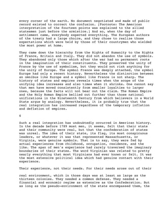 every corner of the earth. No document negotiated and made of public
record existed to correct the confusion. [Footnote: The American
interpretation of the fourteen points was explained to the allied
statesmen just before the armistice.] And so, when the day of
settlement came, everybody expected everything. The European authors
of the treaty had a large choice, and they chose to realize those
expectations which were held by those of their countrymen who wielded
the most power at home.
They came down the hierarchy from the Rights of Humanity to the Rights
of France, Britain and Italy. They did not abandon the use of symbols.
They abandoned only those which after the war had no permanent roots
in the imagination of their constituents. They preserved the unity of
France by the use of symbolism, but they would not risk anything for
the unity of Europe. The symbol France was deeply attached, the symbol
Europe had only a recent history. Nevertheless the distinction between
an omnibus like Europe and a symbol like France is not sharp. The
history of states and empires reveals times when the scope of the
unifying idea increases and also times when it shrinks. One cannot say
that men have moved consistently from smaller loyalties to larger
ones, because the facts will not bear out the claim. The Roman Empire
and the Holy Roman Empire bellied out further than those national
unifications in the Nineteenth Century from which believers in a World
State argue by analogy. Nevertheless, it is probably true that the
real integration has increased regardless of the temporary inflation
and deflation of empires.
6
Such a real integration has undoubtedly occurred in American history.
In the decade before 1789 most men, it seems, felt that their state
and their community were real, but that the confederation of states
was unreal. The idea of their state, its flag, its most conspicuous
leaders, or whatever it was that represented Massachusetts, or
Virginia, were genuine symbols. That is to say, they were fed by
actual experiences from childhood, occupation, residence, and the
like. The span of men's experience had rarely traversed the imaginary
boundaries of their states. The word Virginian was related to pretty
nearly everything that most Virginians had ever known or felt. It was
the most extensive political idea which had genuine contact with their
experience.
Their experience, not their needs. For their needs arose out of their
real environment, which in those days was at least as large as the
thirteen colonies. They needed a common defense. They needed a
financial and economic regime as extensive as the Confederation. But
as long as the pseudo-environment of the state encompassed them, the

 
