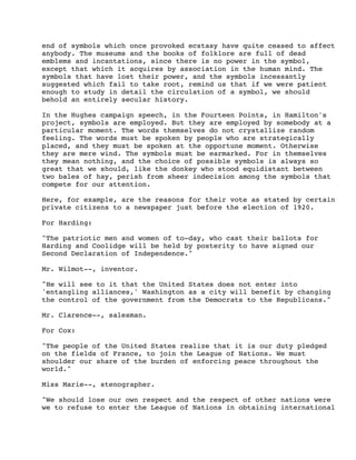 end of symbols which once provoked ecstasy have quite ceased to affect
anybody. The museums and the books of folklore are full of dead
emblems and incantations, since there is no power in the symbol,
except that which it acquires by association in the human mind. The
symbols that have lost their power, and the symbols incessantly
suggested which fail to take root, remind us that if we were patient
enough to study in detail the circulation of a symbol, we should
behold an entirely secular history.
In the Hughes campaign speech, in the Fourteen Points, in Hamilton's
project, symbols are employed. But they are employed by somebody at a
particular moment. The words themselves do not crystallize random
feeling. The words must be spoken by people who are strategically
placed, and they must be spoken at the opportune moment. Otherwise
they are mere wind. The symbols must be earmarked. For in themselves
they mean nothing, and the choice of possible symbols is always so
great that we should, like the donkey who stood equidistant between
two bales of hay, perish from sheer indecision among the symbols that
compete for our attention.
Here, for example, are the reasons for their vote as stated by certain
private citizens to a newspaper just before the election of 1920.
For Harding:
"The patriotic men and women of to-day, who cast their ballots for
Harding and Coolidge will be held by posterity to have signed our
Second Declaration of Independence."
Mr. Wilmot--, inventor.
"He will see to it that the United States does not enter into
'entangling alliances,' Washington as a city will benefit by changing
the control of the government from the Democrats to the Republicans."
Mr. Clarence--, salesman.
For Cox:
"The people of the United States realize that it is our duty pledged
on the fields of France, to join the League of Nations. We must
shoulder our share of the burden of enforcing peace throughout the
world."
Miss Marie--, stenographer.
"We should lose our own respect and the respect of other nations were
we to refuse to enter the League of Nations in obtaining international

 