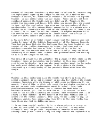 consent of Congress. Emotionally they want to believe it, because they
are Republicans fighting the League of Nations. This arouses the
Democratic leader, Mr. Hitchcock of Nebraska. He defends the Supreme
Council: it was acting under the war powers. Peace has not yet been
concluded because the Republicans are delaying it. Therefore the
action was necessary and legal. Both sides now assume that the report
is true, and the conclusions they draw are the conclusions of their
partisanship. Yet this extraordinary assumption is in a debate over a
resolution to investigate the truth of the assumption. It reveals how
difficult it is, even for trained lawyers, to suspend response until
the returns are in. The response is instantaneous. The fiction is
taken for truth because the fiction is badly needed.
A few days later an official report showed that the marines were not
landed by order of the British Government or of the Supreme Council.
They had not been fighting the Italians. They had been landed at the
request of the Italian Government to protect Italians, and the
American commander had been officially thanked by the Italian
authorities. The marines were not at war with Italy. They had acted
according to an established international practice which had nothing
to do with the League of Nations.
The scene of action was the Adriatic. The picture of that scene in the
Senators' heads at Washington was furnished, in this case probably
with intent to deceive, by a man who cared nothing about the Adriatic,
but much about defeating the League. To this picture the Senate
responded by a strengthening of its partisan differences over the
League.
5
Whether in this particular case the Senate was above or below its
normal standard, it is not necessary to decide. Nor whether the Senate
compares favorably with the House, or with other parliaments. At the
moment, I should like to think only about the world-wide spectacle of
men acting upon their environment, moved by stimuli from their
pseudo-environments. For when full allowance has been made for
deliberate fraud, political science has still to account for such
facts as two nations attacking one another, each convinced that it is
acting in self-defense, or two classes at war each certain that it
speaks for the common interest. They live, we are likely to say, in
different worlds. More accurately, they live in the same world, but
they think and feel in different ones.
It is to these special worlds, it is to these private or group, or
class, or provincial, or occupational, or national, or sectarian
artifacts, that the political adjustment of mankind in the Great
Society takes place. Their variety and complication are impossible to

 