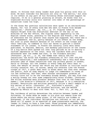 above. It follows that every leader must plan his policy with this in
mind. He must consider his decision not only on "the merits," but also
in its effect on any part of his following whose continued support he
requires. If he is a general planning an attack, he knows that his
organized military units will scatter into mobs if the percentage of
casualties rises too high.
In the Great War previous calculations were upset to an extraordinary
degree, for "out of every nine men who went to France five became
casualties." [Footnote: _Op. cit_., p. 37. Figures taken by
Captain Wright from the statistical abstract of the war in the
Archives of the War Office. The figures refer apparently to the
English losses alone, possibly to the English and French.] The limit
of endurance was far greater than anyone had supposed. But there was a
limit somewhere. And so, partly because of its effect on the enemy,
but also in great measure because of its effect on the troops and
their families, no command in this war dared to publish a candid
statement of its losses. In France the casualty lists were never
published. In England, America, and Germany publication of the losses
of a big battle were spread out over long periods so as to destroy a
unified impression of the total. Only the insiders knew until long
afterwards what the Somme had cost, or the Flanders battles;
[Footnote: _Op cit._, p. 34, the Somme cost nearly 500,000
casualties; the Arras and Flanders offensives of 1917 cost 650,000
British casualties.] and Ludendorff undoubtedly had a very much more
accurate idea of these casualties than any private person in London,
Paris or Chicago. All the leaders in every camp did their best to
limit the amount of actual war which any one soldier or civilian could
vividly conceive. But, of course, among old veterans like the French
troops of 1917, a great deal more is known about war than ever reaches
the public. Such an army begins to judge its commanders in terms of
its own suffering. And then, when another extravagant promise of
victory turns out to be the customary bloody defeat, you may find that
a mutiny breaks out over some comparatively minor blunder, [Footnote:
The Allies suffered many bloodier defeats than that on the Chemin des
Dames.] like Nivelle's offensive of 1917, because it is a cumulative
blunder. Revolutions and mutinies generally follow a small sample of a
big series of evils. [Footnote: _Cf._ Pierrefeu's account, _op.
cit._, on the causes of the Soissons mutinies, and the method
adopted by PÈtain to deal with them. Vol. I, Part III, _et seq._]
The incidence of policy determines the relation between leader and
following. If those whom he needs in his plan are remote from the
place where the action takes place, if the results are hidden or
postponed, if the individual obligations are indirect or not yet due,
above all if assent is an exercise of some pleasurable emotion, the
leader is likely to have a free hand. Those programs are immediately
most popular, like prohibition among teetotalers, which do not at once

 