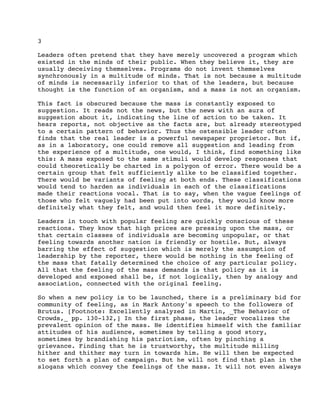 3
Leaders often pretend that they have merely uncovered a program which
existed in the minds of their public. When they believe it, they are
usually deceiving themselves. Programs do not invent themselves
synchronously in a multitude of minds. That is not because a multitude
of minds is necessarily inferior to that of the leaders, but because
thought is the function of an organism, and a mass is not an organism.
This fact is obscured because the mass is constantly exposed to
suggestion. It reads not the news, but the news with an aura of
suggestion about it, indicating the line of action to be taken. It
hears reports, not objective as the facts are, but already stereotyped
to a certain pattern of behavior. Thus the ostensible leader often
finds that the real leader is a powerful newspaper proprietor. But if,
as in a laboratory, one could remove all suggestion and leading from
the experience of a multitude, one would, I think, find something like
this: A mass exposed to the same stimuli would develop responses that
could theoretically be charted in a polygon of error. There would be a
certain group that felt sufficiently alike to be classified together.
There would be variants of feeling at both ends. These classifications
would tend to harden as individuals in each of the classifications
made their reactions vocal. That is to say, when the vague feelings of
those who felt vaguely had been put into words, they would know more
definitely what they felt, and would then feel it more definitely.
Leaders in touch with popular feeling are quickly conscious of these
reactions. They know that high prices are pressing upon the mass, or
that certain classes of individuals are becoming unpopular, or that
feeling towards another nation is friendly or hostile. But, always
barring the effect of suggestion which is merely the assumption of
leadership by the reporter, there would be nothing in the feeling of
the mass that fatally determined the choice of any particular policy.
All that the feeling of the mass demands is that policy as it is
developed and exposed shall be, if not logically, then by analogy and
association, connected with the original feeling.
So when a new policy is to be launched, there is a preliminary bid for
community of feeling, as in Mark Antony's speech to the followers of
Brutus. [Footnote: Excellently analyzed in Martin, _The Behavior of
Crowds,_ pp. 130-132,] In the first phase, the leader vocalizes the
prevalent opinion of the mass. He identifies himself with the familiar
attitudes of his audience, sometimes by telling a good story,
sometimes by brandishing his patriotism, often by pinching a
grievance. Finding that he is trustworthy, the multitude milling
hither and thither may turn in towards him. He will then be expected
to set forth a plan of campaign. But he will not find that plan in the
slogans which convey the feelings of the mass. It will not even always

 