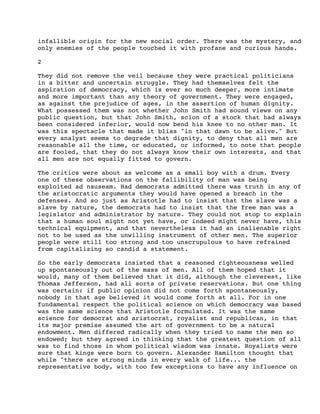 infallible origin for the new social order. There was the mystery, and
only enemies of the people touched it with profane and curious hands.
2
They did not remove the veil because they were practical politicians
in a bitter and uncertain struggle. They had themselves felt the
aspiration of democracy, which is ever so much deeper, more intimate
and more important than any theory of government. They were engaged,
as against the prejudice of ages, in the assertion of human dignity.
What possessed them was not whether John Smith had sound views on any
public question, but that John Smith, scion of a stock that had always
been considered inferior, would now bend his knee to no other man. It
was this spectacle that made it bliss "in that dawn to be alive." But
every analyst seems to degrade that dignity, to deny that all men are
reasonable all the time, or educated, or informed, to note that people
are fooled, that they do not always know their own interests, and that
all men are not equally fitted to govern.
The critics were about as welcome as a small boy with a drum. Every
one of these observations on the fallibility of man was being
exploited ad nauseam. Had democrats admitted there was truth in any of
the aristocratic arguments they would have opened a breach in the
defenses. And so just as Aristotle had to insist that the slave was a
slave by nature, the democrats had to insist that the free man was a
legislator and administrator by nature. They could not stop to explain
that a human soul might not yet have, or indeed might never have, this
technical equipment, and that nevertheless it had an inalienable right
not to be used as the unwilling instrument of other men. The superior
people were still too strong and too unscrupulous to have refrained
from capitalizing so candid a statement.
So the early democrats insisted that a reasoned righteousness welled
up spontaneously out of the mass of men. All of them hoped that it
would, many of them believed that it did, although the cleverest, like
Thomas Jefferson, had all sorts of private reservations. But one thing
was certain: if public opinion did not come forth spontaneously,
nobody in that age believed it would come forth at all. For in one
fundamental respect the political science on which democracy was based
was the same science that Aristotle formulated. It was the same
science for democrat and aristocrat, royalist and republican, in that
its major premise assumed the art of government to be a natural
endowment. Men differed radically when they tried to name the men so
endowed; but they agreed in thinking that the greatest question of all
was to find those in whom political wisdom was innate. Royalists were
sure that kings were born to govern. Alexander Hamilton thought that
while "there are strong minds in every walk of life... the
representative body, with too few exceptions to have any influence on

 