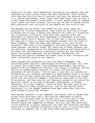 dignity of all men, were immediately involved by the immense size and
confusion of their ruling class--the male electorate. Their science
told them that politics was an instinct, and that the instinct worked
in a limited environment. Their hopes bade them insist that all men in
a very large environment could govern. In this deadly conflict between
their ideals and their science, the only way out was to assume without
much discussion that the voice of the people was the voice of God.
The paradox was too great, the stakes too big, their ideal too
precious for critical examination. They could not show how a citizen
of Boston was to stay in Boston and conceive the views of a Virginian,
how a Virginian in Virginia could have real opinions about the
government at Washington, how Congressmen in Washington could have
opinions about China or Mexico. For in that day it was not possible
for many men to have an unseen environment brought into the field of
their judgment. There had been some advances, to be sure, since
Aristotle. There were a few newspapers, and there were books, better
roads perhaps, and better ships. But there was no great advance, and
the political assumptions of the Eighteenth Century had essentially to
be those that had prevailed in political science for two thousand
years. The pioneer democrats did not possess the material for
resolving the conflict between the known range of man's attention and
their illimitable faith in his dignity.
Their assumptions antedated not only the modern newspaper, the
world-wide press services, photography and moving pictures, but, what
is really more significant, they antedated measurement and record,
quantitative and comparative analysis, the canons of evidence, and the
ability of psychological analysis to correct and discount the
prejudices of the witness. I do not mean to say that our records are
satisfactory, our analysis unbiased, our measurements sound. I do mean
to say that the key inventions have been made for bringing the unseen
world into the field of judgment. They had not been made in the time
of Aristotle, and they were not yet important enough to be visible for
political theory in the age of Rousseau, Montesquieu, or Thomas
Jefferson. In a later chapter I think we shall see that even in the
latest theory of human reconstruction, that of the English Guild
Socialists, all the deeper premises have been taken over from this
older system of political thought.
That system, whenever it was competent and honest, had to assume that
no man could have more than a very partial experience of public
affairs. In the sense that he can give only a little time to them,
that assumption is still true, and of the utmost consequence. But
ancient theory was compelled to assume, not only that men could give
little attention to public questions, but that the attention available
would have to be confined to matters close at hand. It would have been
visionary to suppose that a time would come when distant and

 