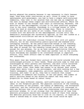 5
Having adopted the premise because it was necessary to their keenest
hope, they drew other conclusions as well. Since in order to have
spontaneous self-government, you had to have a simple self-contained
community, they took it for granted that one man was as competent as
the next to manage these simple and self-contained affairs. Where the
wish is father to the thought such logic is convincing. Moreover, the
doctrine of the omnicompetent citizen is for most practical purposes
true in the rural township. Everybody in a village sooner or later
tries his hand at everything the village does. There is rotation in
office by men who are jacks of all trades. There was no serious
trouble with the doctrine of the omnicompetent citizen until the
democratic stereotype was universally applied, so that men looked at a
complicated civilization and saw an enclosed village.
Not only was the individual citizen fitted to deal with all public
affairs, but he was consistently public-spirited and endowed with
unflagging interest. He was public-spirited enough in the township,
where he knew everybody and was interested in everybody's business.
The idea of enough for the township turned easily into the idea of
enough for any purpose, for as we have noted, quantitative thinking
does not suit a stereotype. But there was another turn to the circle.
Since everybody was assumed to be interested enough in important
affairs, only those affairs came to seem important in which everybody
was interested.
This meant that men formed their picture of the world outside from the
unchallenged pictures in their heads. These pictures came to them well
stereotyped by their parents and teachers, and were little corrected
by their own experience. Only a few men had affairs that took them
across state lines. Even fewer had reason to go abroad. Most voters
lived their whole lives in one environment, and with nothing but a few
feeble newspapers, some pamphlets, political speeches, their religious
training, and rumor to go on, they had to conceive that larger
environment of commerce and finance, of war and peace. The number of
public opinions based on any objective report was very small in
proportion to those based on casual fancy.
And so for many different reasons, self-sufficiency was a spiritual
ideal in the formative period. The physical isolation of the township,
the loneliness of the pioneer, the theory of democracy, the Protestant
tradition, and the limitations of political science all converged to
make men believe that out of their own consciences they must extricate
political wisdom. It is not strange that the deduction of laws from
absolute principles should have usurped so much of their free energy.
The American political mind had to live on its capital. In legalism it
found a tested body of rules from which new rules could be spun

 