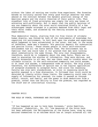 without the labor of earning new truths from experience. The formulae
became so curiously sacred that every good foreign observer has been
amazed at the contrast between the dynamic practical energy of the
American people and the static theorism of their public life. That
steadfast love of fixed principles was simply the only way known of
achieving self-sufficiency. But it meant that the public opinions of
any one community about the outer world consisted chiefly of a few
stereotyped images arranged in a pattern deduced from their legal and
their moral codes, and animated by the feeling aroused by local
experiences.
Thus democratic theory, starting from its fine vision of ultimate
human dignity, was forced by lack of the instruments of knowledge for
reporting its environment, to fall back upon the wisdom and experience
which happened to have accumulated in the voter. God had, in the words
of Jefferson, made men's breasts "His peculiar deposit for substantial
and genuine virtue." These chosen people in their self-contained
environment had all the facts before them. The environment was so
familiar that one could take it for granted that men were talking
about substantially the same things. The only real disagreements,
therefore, would be in judgments about the same facts. There was no
need to guarantee the sources of information. They were obvious, and
equally accessible to all men. Nor was there need to trouble about the
ultimate criteria. In the self-contained community one could assume,
or at least did assume, a homogeneous code of morals. The only place,
therefore, for differences of opinion was in the logical application
of accepted standards to accepted facts. And since the reasoning
faculty was also well standardized, an error in reasoning would be
quickly exposed in a free discussion. It followed that truth could be
obtained by liberty within these limits. The community could take its
supply of information for granted; its codes it passed on through
school, church, and family, and the power to draw deductions from a
premise, rather than the ability to find the premise, was regarded as
the chief end of intellectual training.

CHAPTER XVIII
THE ROLE OF FORCE, PATRONAGE AND PRIVILEGE
1
"IT has happened as was to have been foreseen," wrote Hamilton,
[Footnote: _Federalist,_ No. 15] "the measures of the Union have
not been executed; the delinquencies of the States have, step by step,
matured themselves to an extreme which has at length arrested all the

 