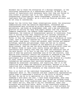 document has to thank the enterprise of a Chicago newspaper, or the
calculated indiscretion of a subordinate official. So bad is the
contact of legislators with necessary facts that they are forced to
rely either on private tips or on that legalized atrocity, the
Congressional investigation, where Congressmen, starved of their
legitimate food for thought, go on a wild and feverish man-hunt, and
do not stop at cannibalism.
Except for the little that these investigations yield, the occasional
communications from the executive departments, interested and
disinterested data collected by private persons, such newspapers,
periodicals, and books as Congressmen read, and a new and excellent
practice of calling for help from expert bodies like the Interstate
Commerce Commission, the Federal Trade Commission, and the Tariff
Commission, the creation of Congressional opinion is incestuous. From
this it follows either that legislation of a national character is
prepared by a few informed insiders, and put through by partisan
force; or that the legislation is broken up into a collection of local
items, each of which is enacted for a local reason. Tariff schedules,
navy yards, army posts, rivers and harbors, post offices and federal
buildings, pensions and patronage: these are fed out to concave
communities as tangible evidence of the benefits of national life.
Being concave, they can see the white marble building which rises out
of federal funds to raise local realty values and employ local
contractors more readily than they can judge the cumulative cost of
the pork barrel. It is fair to say that in a large assembly of men,
each of whom has practical knowledge only of his own district, laws
dealing with translocal affairs are rejected or accepted by the mass
of Congressmen without creative participation of any kind. They
participate only in making those laws that can be treated as a bundle
of local issues. For a legislature without effective means of
information and analysis must oscillate between blind regularity,
tempered by occasional insurgency, and logrolling. And it is the
logrolling which makes the regularity palatable, because it is by
logrolling that a Congressman proves to his more active constituents
that he is watching their interests as they conceive them.
This is no fault of the individual Congressman's, except when he is
complacent about it. The cleverest and most industrious representative
cannot hope to understand a fraction of the bills on which he votes.
The best he can do is to specialize on a few bills, and take
somebody's word about the rest. I have known Congressmen, when they
were boning up on a subject, to study as they had not studied since
they passed their final examinations, many large cups of black coffee,
wet towels and all. They had to dig for information, sweat over
arranging and verifying facts, which, in any consciously organized
government, should have been easily available in a form suitable for
decision. And even when they really knew a subject, their anxieties

 