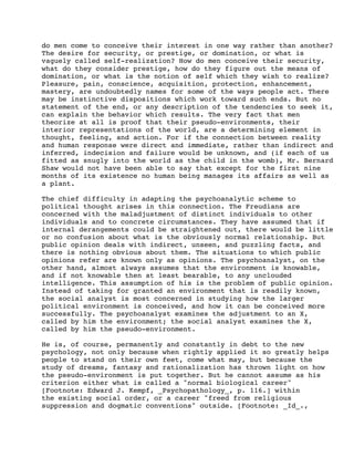 do men come to conceive their interest in one way rather than another?
The desire for security, or prestige, or domination, or what is
vaguely called self-realization? How do men conceive their security,
what do they consider prestige, how do they figure out the means of
domination, or what is the notion of self which they wish to realize?
Pleasure, pain, conscience, acquisition, protection, enhancement,
mastery, are undoubtedly names for some of the ways people act. There
may be instinctive dispositions which work toward such ends. But no
statement of the end, or any description of the tendencies to seek it,
can explain the behavior which results. The very fact that men
theorize at all is proof that their pseudo-environments, their
interior representations of the world, are a determining element in
thought, feeling, and action. For if the connection between reality
and human response were direct and immediate, rather than indirect and
inferred, indecision and failure would be unknown, and (if each of us
fitted as snugly into the world as the child in the womb), Mr. Bernard
Shaw would not have been able to say that except for the first nine
months of its existence no human being manages its affairs as well as
a plant.
The chief difficulty in adapting the psychoanalytic scheme to
political thought arises in this connection. The Freudians are
concerned with the maladjustment of distinct individuals to other
individuals and to concrete circumstances. They have assumed that if
internal derangements could be straightened out, there would be little
or no confusion about what is the obviously normal relationship. But
public opinion deals with indirect, unseen, and puzzling facts, and
there is nothing obvious about them. The situations to which public
opinions refer are known only as opinions. The psychoanalyst, on the
other hand, almost always assumes that the environment is knowable,
and if not knowable then at least bearable, to any unclouded
intelligence. This assumption of his is the problem of public opinion.
Instead of taking for granted an environment that is readily known,
the social analyst is most concerned in studying how the larger
political environment is conceived, and how it can be conceived more
successfully. The psychoanalyst examines the adjustment to an X,
called by him the environment; the social analyst examines the X,
called by him the pseudo-environment.
He is, of course, permanently and constantly in debt to the new
psychology, not only because when rightly applied it so greatly helps
people to stand on their own feet, come what may, but because the
study of dreams, fantasy and rationalization has thrown light on how
the pseudo-environment is put together. But he cannot assume as his
criterion either what is called a "normal biological career"
[Footnote: Edward J. Kempf, _Psychopathology_, p. 116.] within
the existing social order, or a career "freed from religious
suppression and dogmatic conventions" outside. [Footnote: _Id_.,

 