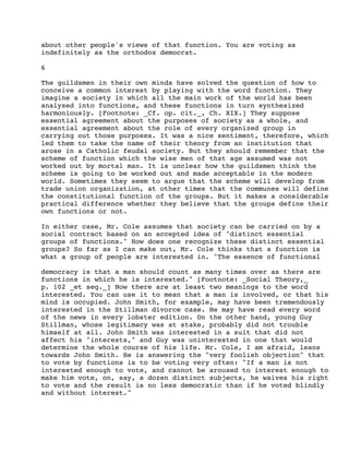 about other people's views of that function. You are voting as
indefinitely as the orthodox democrat.
6
The guildsmen in their own minds have solved the question of how to
conceive a common interest by playing with the word function. They
imagine a society in which all the main work of the world has been
analysed into functions, and these functions in turn synthesized
harmoniously. [Footnote: _Cf. op. cit._, Ch. XIX.] They suppose
essential agreement about the purposes of society as a whole, and
essential agreement about the role of every organized group in
carrying out those purposes. It was a nice sentiment, therefore, which
led them to take the name of their theory from an institution that
arose in a Catholic feudal society. But they should remember that the
scheme of function which the wise men of that age assumed was not
worked out by mortal man. It is unclear how the guildsmen think the
scheme is going to be worked out and made acceptable in the modern
world. Sometimes they seem to argue that the scheme will develop from
trade union organization, at other times that the communes will define
the constitutional function of the groups. But it makes a considerable
practical difference whether they believe that the groups define their
own functions or not.
In either case, Mr. Cole assumes that society can be carried on by a
social contract based on an accepted idea of "distinct essential
groups of functions." How does one recognize these distinct essential
groups? So far as I can make out, Mr. Cole thinks that a function is
what a group of people are interested in. "The essence of functional
democracy is that a man should count as many times over as there are
functions in which he is interested." [Footnote: _Social Theory,_
p. 102 _et seq._] Now there are at least two meanings to the word
interested. You can use it to mean that a man is involved, or that his
mind is occupied. John Smith, for example, may have been tremendously
interested in the Stillman divorce case. He may have read every word
of the news in every lobster edition. On the other hand, young Guy
Stillman, whose legitimacy was at stake, probably did not trouble
himself at all. John Smith was interested in a suit that did not
affect his "interests," and Guy was uninterested in one that would
determine the whole course of his life. Mr. Cole, I am afraid, leans
towards John Smith. He is answering the "very foolish objection" that
to vote by functions is to be voting very often: "If a man is not
interested enough to vote, and cannot be aroused to interest enough to
make him vote, on, say, a dozen distinct subjects, he waives his right
to vote and the result is no less democratic than if he voted blindly
and without interest."

 