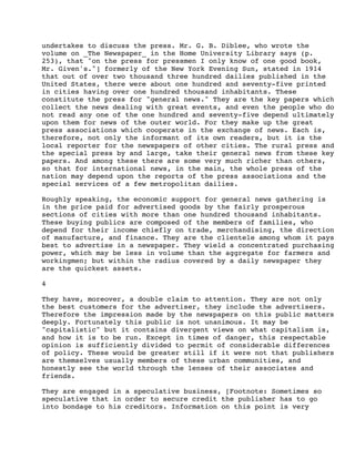 undertakes to discuss the press. Mr. G. B. Diblee, who wrote the
volume on _The Newspaper_ in the Home University Library says (p.
253), that "on the press for pressmen I only know of one good book,
Mr. Given's."] formerly of the New York Evening Sun, stated in 1914
that out of over two thousand three hundred dailies published in the
United States, there were about one hundred and seventy-five printed
in cities having over one hundred thousand inhabitants. These
constitute the press for "general news." They are the key papers which
collect the news dealing with great events, and even the people who do
not read any one of the one hundred and seventy-five depend ultimately
upon them for news of the outer world. For they make up the great
press associations which cooperate in the exchange of news. Each is,
therefore, not only the informant of its own readers, but it is the
local reporter for the newspapers of other cities. The rural press and
the special press by and large, take their general news from these key
papers. And among these there are some very much richer than others,
so that for international news, in the main, the whole press of the
nation may depend upon the reports of the press associations and the
special services of a few metropolitan dailies.
Roughly speaking, the economic support for general news gathering is
in the price paid for advertised goods by the fairly prosperous
sections of cities with more than one hundred thousand inhabitants.
These buying publics are composed of the members of families, who
depend for their income chiefly on trade, merchandising, the direction
of manufacture, and finance. They are the clientele among whom it pays
best to advertise in a newspaper. They wield a concentrated purchasing
power, which may be less in volume than the aggregate for farmers and
workingmen; but within the radius covered by a daily newspaper they
are the quickest assets.
4
They have, moreover, a double claim to attention. They are not only
the best customers for the advertiser, they include the advertisers.
Therefore the impression made by the newspapers on this public matters
deeply. Fortunately this public is not unanimous. It may be
"capitalistic" but it contains divergent views on what capitalism is,
and how it is to be run. Except in times of danger, this respectable
opinion is sufficiently divided to permit of considerable differences
of policy. These would be greater still if it were not that publishers
are themselves usually members of these urban communities, and
honestly see the world through the lenses of their associates and
friends.
They are engaged in a speculative business, [Footnote: Sometimes so
speculative that in order to secure credit the publisher has to go
into bondage to his creditors. Information on this point is very

 