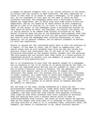 a number of obscure elements that in our casual relation to the press,
we hardly take the trouble to make conscious. The most important of
these is that each of us tends to judge a newspaper, if we judge it at
all, by its treatment of that part of the news in which we feel
ourselves involved. The newspaper deals with a multitude of events
beyond our experience. But it deals also with some events within our
experience. And by its handling of those events we most frequently
decide to like it or dislike it, to trust it or refuse to have the
sheet in the house. If the newspaper gives a satisfactory account of
that which we think we know, our business, our church, our party, it
is fairly certain to be immune from violent criticism by us. What
better criterion does the man at the breakfast table possess than that
the newspaper version checks up with his own opinion? Therefore, most
men tend to hold the newspaper most strictly accountable in their
capacity, not of general readers, but of special pleaders on matters
of their own experience.
Rarely is anyone but the interested party able to test the accuracy of
a report. If the news is local, and if there is competition, the
editor knows that he will probably hear from the man who thinks his
portrait unfair and inaccurate. But if the news is not local, the
corrective diminishes as the subject matter recedes into the distance.
The only people who can correct what they think is a false picture of
themselves printed in another city are members of groups well enough
organized to hire publicity men.
Now it is interesting to note that the general reader of a newspaper
has no standing in law if he thinks he is being misled by the news. It
is only the aggrieved party who can sue for slander or libel, and he
has to prove a material injury to himself. The law embodies the
tradition that general news is not a matter of common concern,
[Footnote: The reader will not mistake this as a plea for censorship.
It might, however, be a good thing if there were competent tribunals,
preferably not official ones, where charges of untruthfulness and
unfairness in the general news could be sifted. _Cf. Liberty and the
News,_ pp. 73-76. ] except as to matter which is vaguely described
as immoral or seditious.
But the body of the news, though unchecked as a whole by the
disinterested reader, consists of items about which some readers have
very definite preconceptions. Those items are the data of his
judgment, and news which men read without this personal criterion,
they judge by some other standard than their standard of accuracy.
They are dealing here with a subject matter which to them is
indistinguishable from fiction. The canon of truth cannot be applied.
They do not boggle over such news if it conforms to their stereotypes,
and they continue to read it if it interests them. [Footnote: Note, for
example, how absent is indignation in Mr. Upton Sinclair against

 