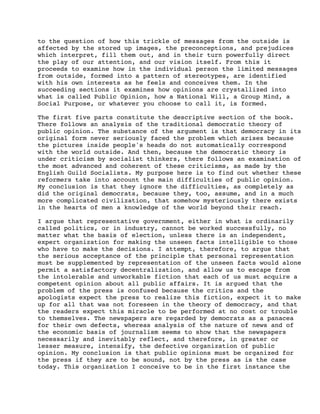 to the question of how this trickle of messages from the outside is
affected by the stored up images, the preconceptions, and prejudices
which interpret, fill them out, and in their turn powerfully direct
the play of our attention, and our vision itself. From this it
proceeds to examine how in the individual person the limited messages
from outside, formed into a pattern of stereotypes, are identified
with his own interests as he feels and conceives them. In the
succeeding sections it examines how opinions are crystallized into
what is called Public Opinion, how a National Will, a Group Mind, a
Social Purpose, or whatever you choose to call it, is formed.
The first five parts constitute the descriptive section of the book.
There follows an analysis of the traditional democratic theory of
public opinion. The substance of the argument is that democracy in its
original form never seriously faced the problem which arises because
the pictures inside people's heads do not automatically correspond
with the world outside. And then, because the democratic theory is
under criticism by socialist thinkers, there follows an examination of
the most advanced and coherent of these criticisms, as made by the
English Guild Socialists. My purpose here is to find out whether these
reformers take into account the main difficulties of public opinion.
My conclusion is that they ignore the difficulties, as completely as
did the original democrats, because they, too, assume, and in a much
more complicated civilization, that somehow mysteriously there exists
in the hearts of men a knowledge of the world beyond their reach.
I argue that representative government, either in what is ordinarily
called politics, or in industry, cannot be worked successfully, no
matter what the basis of election, unless there is an independent,
expert organization for making the unseen facts intelligible to those
who have to make the decisions. I attempt, therefore, to argue that
the serious acceptance of the principle that personal representation
must be supplemented by representation of the unseen facts would alone
permit a satisfactory decentralization, and allow us to escape from
the intolerable and unworkable fiction that each of us must acquire a
competent opinion about all public affairs. It is argued that the
problem of the press is confused because the critics and the
apologists expect the press to realize this fiction, expect it to make
up for all that was not foreseen in the theory of democracy, and that
the readers expect this miracle to be performed at no cost or trouble
to themselves. The newspapers are regarded by democrats as a panacea
for their own defects, whereas analysis of the nature of news and of
the economic basis of journalism seems to show that the newspapers
necessarily and inevitably reflect, and therefore, in greater or
lesser measure, intensify, the defective organization of public
opinion. My conclusion is that public opinions must be organized for
the press if they are to be sound, not by the press as is the case
today. This organization I conceive to be in the first instance the

 