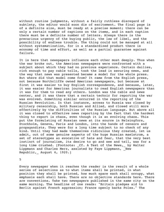 without routine judgments, without a fairly ruthless disregard of
subtlety, the editor would soon die of excitement. The final page is
of a definite size, must be ready at a precise moment; there can be
only a certain number of captions on the items, and in each caption
there must be a definite number of letters. Always there is the
precarious urgency of the buying public, the law of libel, and the
possibility of endless trouble. The thing could not be managed at all
without systematization, for in a standardized product there is
economy of time and effort, as well as a partial guarantee against
failure.
It is here that newspapers influence each other most deeply. Thus when
the war broke out, the American newspapers were confronted with a
subject about which they had no previous experience. Certain dailies,
rich enough to pay cable tolls, took the lead in securing news, and
the way that news was presented became a model for the whole press.
But where did that model come from? It came from the English press,
not because Northcliffe owned American newspapers, but because at
first it was easier to buy English correspondence, and because, later,
it was easier for American journalists to read English newspapers than
it was for them to read any others. London was the cable and news
center, and it was there that a certain technic for reporting the war
was evolved. Something similar occurred in the reporting of the
Russian Revolution. In that instance, access to Russia was closed by
military censorship, both Russian and Allied, and closed still more
effectively by the difficulties of the Russian language. But above all
it was closed to effective news reporting by the fact that the hardest
thing to report is chaos, even though it is an evolving chaos. This
put the formulating of Russian news at its source in Helsingfors,
Stockholm, Geneva, Paris and London, into the hands of censors and
propagandists. They were for a long time subject to no check of any
kind. Until they had made themselves ridiculous they created, let us
admit, out of some genuine aspects of the huge Russian maelstrom, a
set of stereotypes so evocative of hate and fear, that the very best
instinct of journalism, its desire to go and see and tell, was for a
long time crushed. [Footnote: _Cf. A Test of the News,_ by Walter
Lippmann and Charles Merz, assisted by Faye Lippmann, _New
Republic,_ August 4, 1920.]
5
Every newspaper when it reaches the reader is the result of a whole
series of selections as to what items shall be printed, in what
position they shall be printed, how much space each shall occupy, what
emphasis each shall have. There are no objective standards here. There
are conventions. Take two newspapers published in the same city on the
same morning. The headline of one reads: "Britain pledges aid to
Berlin against French aggression; France openly backs Poles." The

 