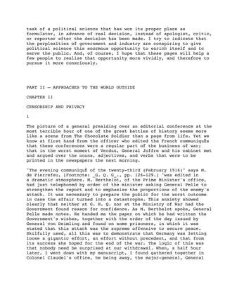 task of a political science that has won its proper place as
formulator, in advance of real decision, instead of apologist, critic,
or reporter after the decision has been made. I try to indicate that
the perplexities of government and industry are conspiring to give
political science this enormous opportunity to enrich itself and to
serve the public. And, of course, I hope that these pages will help a
few people to realize that opportunity more vividly, and therefore to
pursue it more consciously.

PART II – APPROACHES TO THE WORLD OUTSIDE
CHAPTER II
CENSORSHIP AND PRIVACY
1
The picture of a general presiding over an editorial conference at the
most terrible hour of one of the great battles of history seems more
like a scene from The Chocolate Soldier than a page from life. Yet we
know at first hand from the officer who edited the French communiquÈs
that these conferences were a regular part of the business of war;
that in the worst moment of Verdun, General Joffre and his cabinet met
and argued over the nouns, adjectives, and verbs that were to be
printed in the newspapers the next morning.
"The evening communiquÈ of the twenty-third (February 1916)" says M.
de Pierrefeu, [Footnote: _G. Q. G_., pp. 126-129.] "was edited in
a dramatic atmosphere. M. Berthelot, of the Prime Minister's office,
had just telephoned by order of the minister asking General Pelle to
strengthen the report and to emphasize the proportions of the enemy's
attack. It was necessary to prepare the public for the worst outcome
in case the affair turned into a catastrophe. This anxiety showed
clearly that neither at G. H. Q. nor at the Ministry of War had the
Government found reason for confidence. As M. Berthelot spoke, General
Pelle made notes. He handed me the paper on which he had written the
Government's wishes, together with the order of the day issued by
General von Deimling and found on some prisoners, in which it was
stated that this attack was the supreme offensive to secure peace.
Skilfully used, all this was to demonstrate that Germany was letting
loose a gigantic effort, an effort without precedent, and that from
its success she hoped for the end of the war. The logic of this was
that nobody need be surprised at our withdrawal. When, a half hour
later, I went down with my manuscript, I found gathered together in
Colonel Claudel's office, he being away, the major-general, General

 