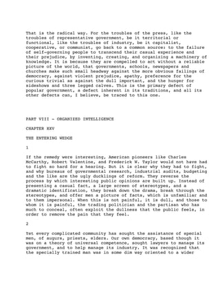 That is the radical way. For the troubles of the press, like the
troubles of representative government, be it territorial or
functional, like the troubles of industry, be it capitalist,
cooperative, or communist, go back to a common source: to the failure
of self-governing people to transcend their casual experience and
their prejudice, by inventing, creating, and organizing a machinery of
knowledge. It is because they are compelled to act without a reliable
picture of the world, that governments, schools, newspapers and
churches make such small headway against the more obvious failings of
democracy, against violent prejudice, apathy, preference for the
curious trivial as against the dull important, and the hunger for
sideshows and three legged calves. This is the primary defect of
popular government, a defect inherent in its traditions, and all its
other defects can, I believe, be traced to this one.

PART VIII - ORGANIZED INTELLIGENCE
CHAPTER XXV
THE ENTERING WEDGE
1
If the remedy were interesting, American pioneers like Charles
McCarthy, Robert Valentine, and Frederick W. Taylor would not have had
to fight so hard for a hearing. But it is clear why they had to fight,
and why bureaus of governmental research, industrial audits, budgeting
and the like are the ugly ducklings of reform. They reverse the
process by which interesting public opinions are built up. Instead of
presenting a casual fact, a large screen of stereotypes, and a
dramatic identification, they break down the drama, break through the
stereotypes, and offer men a picture of facts, which is unfamiliar and
to them impersonal. When this is not painful, it is dull, and those to
whom it is painful, the trading politician and the partisan who has
much to conceal, often exploit the dullness that the public feels, in
order to remove the pain that they feel.
2
Yet every complicated community has sought the assistance of special
men, of augurs, priests, elders. Our own democracy, based though it
was on a theory of universal competence, sought lawyers to manage its
government, and to help manage its industry. It was recognized that
the specially trained man was in some dim way oriented to a wider

 
