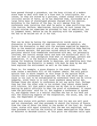 have passed through a procedure, can the busy citizen of a modern
state hope to deal with them in a form that is intelligible. For
issues, as they are stated by a partisan, almost always consist of an
intricate series of facts, as he has observed them, surrounded by a
large fatty mass of stereotyped phrases charged with his emotion.
According to the fashion of the day, he will emerge from the
conference room insisting that what he wants is some soulfilling idea
like Justice, Welfare, Americanism, Socialism. On such issues the
citizen outside can sometimes be provoked to fear or admiration, but
to judgment never. Before he can do anything with the argument, the
fat has to be boiled out of it for him.
3
That can be done by having the representative inside carry on
discussion in the presence of some one, chairman or mediator, who
forces the discussion to deal with the analyses supplied by experts.
This is the essential organization of any representative body dealing
with distant matters. The partisan voices should be there, but the
partisans should find themselves confronted with men, not personally
involved, who control enough facts and have the dialectical skill to
sort out what is real perception from what is stereotype, pattern and
elaboration. It is the Socratic dialogue, with all of Socrates's
energy for breaking through words to meanings, and something more than
that, because the dialectic in modern life must be done by men who
have explored the environment as well as the human mind.
There is, for example, a grave dispute in the steel industry. Each
side issues a manifesto full of the highest ideals. The only public
opinion that is worth respect at this stage is the opinion which
insists that a conference be organized. For the side which says its
cause is too just to be contaminated by conference there can be little
sympathy, since there is no such cause anywhere among mortal men.
Perhaps those who object to conference do not say quite that. Perhaps
they say that the other side is too wicked; they cannot shake hands
with traitors. All that public opinion can do then is to organize a
hearing by public officials to hear the proof of wickedness. It cannot
take the partisans' word for it. But suppose a conference is agreed
to, and suppose there is a neutral chairman who has at his beck and
call the consulting experts of the corporation, the union, and, let us
say, the Department of Labor.
Judge Gary states with perfect sincerity that his men are well paid
and not overworked, and then proceeds to sketch the history of Russia
from the time of Peter the Great to the murder of the Czar. Mr. Foster
rises, states with equal sincerity that the men are exploited, and
then proceeds to outline the history of human emancipation from Jesus
of Nazareth to Abraham Lincoln. At this point the chairman calls upon

 