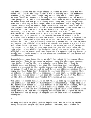 the intelligence men for wage tables in order to substitute for the
words "well paid" and "exploited" a table showing what the different
classes _are_ paid. Does Judge Gary think they are all well paid?
He does. Does Mr. Foster think they are all exploited? No, he thinks
that groups C, M, and X are exploited. What does he mean by exploited?
He means they are not paid a living wage. They are, says Judge Gary.
What can a man buy on that wage, asks the chairman. Nothing, says Mr.
Foster. Everything he needs, says Judge Gary. The chairman consults
the budgets and price statistics of the government. [Footnote: See an
article on "The Cost of Living and Wage Cuts," in the _New
Republic_, July 27, 1921, by Dr. Leo Wolman, for a brilliant
discussion of the naive use of such figures and "pseudo-principles."
The warning is of particular importance because it comes from an
economist and statistician who has himself done so much to improve the
technic of industrial disputes.] He rules that X can meet an average
budget, but that C and M cannot. Judge Gary serves notice that he does
not regard the official statistics as sound. The budgets are too high,
and prices have come down. Mr. Foster also serves notice of exception.
The budget is too low, prices have gone up. The chairman rules that
this point is not within the jurisdiction of the conference, that the
official figures stand, and that Judge Gary's experts and Mr. Foster's
should carry their appeals to the standing committee of the federated
intelligence bureaus.
Nevertheless, says Judge Gary, we shall be ruined if we change these
wage scales. What do you mean by ruined, asks the chairman, produce
your books. I can't, they are private, says Judge Gary. What is
private does not interest us, says the chairman, and, therefore,
issues a statement to the public announcing that the wages of workers
in groups C and M are so-and-so much below the official minimum living
wage, and that Judge Gary declines to increase them for reasons that
he refuses to state. After a procedure of that sort, a public opinion
in the eulogistic sense of the term [Footnote: As used by Mr. Lowell
in his _Public Opinion and Popular Government_.] can exist.
The value of expert mediation is not that it sets up opinion to coerce
the partisans, but that it disintegrates partisanship. Judge Gary and
Mr. Foster may remain as little convinced as when they started, though
even they would have to talk in a different strain. But almost
everyone else who was not personally entangled would save himself from
being entangled. For the entangling stereotypes and slogans to which
his reflexes are so ready to respond are by this kind of dialectic
untangled.
4
On many subjects of great public importance, and in varying degree
among different people for more personal matters, the threads of

 