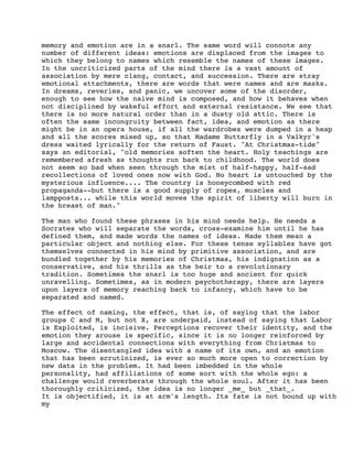 memory and emotion are in a snarl. The same word will connote any
number of different ideas: emotions are displaced from the images to
which they belong to names which resemble the names of these images.
In the uncriticized parts of the mind there is a vast amount of
association by mere clang, contact, and succession. There are stray
emotional attachments, there are words that were names and are masks.
In dreams, reveries, and panic, we uncover some of the disorder,
enough to see how the naive mind is composed, and how it behaves when
not disciplined by wakeful effort and external resistance. We see that
there is no more natural order than in a dusty old attic. There is
often the same incongruity between fact, idea, and emotion as there
might be in an opera house, if all the wardrobes were dumped in a heap
and all the scores mixed up, so that Madame Butterfly in a Valkyr's
dress waited lyrically for the return of Faust. "At Christmas-tide"
says an editorial, "old memories soften the heart. Holy teachings are
remembered afresh as thoughts run back to childhood. The world does
not seem so bad when seen through the mist of half-happy, half-sad
recollections of loved ones now with God. No heart is untouched by the
mysterious influence.... The country is honeycombed with red
propaganda--but there is a good supply of ropes, muscles and
lampposts... while this world moves the spirit of liberty will burn in
the breast of man."
The man who found these phrases in his mind needs help. He needs a
Socrates who will separate the words, cross-examine him until he has
defined them, and made words the names of ideas. Made them mean a
particular object and nothing else. For these tense syllables have got
themselves connected in his mind by primitive association, and are
bundled together by his memories of Christmas, his indignation as a
conservative, and his thrills as the heir to a revolutionary
tradition. Sometimes the snarl is too huge and ancient for quick
unravelling. Sometimes, as in modern psychotherapy, there are layers
upon layers of memory reaching back to infancy, which have to be
separated and named.
The effect of naming, the effect, that is, of saying that the labor
groups C and M, but not X, are underpaid, instead of saying that Labor
is Exploited, is incisive. Perceptions recover their identity, and the
emotion they arouse is specific, since it is no longer reinforced by
large and accidental connections with everything from Christmas to
Moscow. The disentangled idea with a name of its own, and an emotion
that has been scrutinized, is ever so much more open to correction by
new data in the problem. It had been imbedded in the whole
personality, had affiliations of some sort with the whole ego: a
challenge would reverberate through the whole soul. After it has been
thoroughly criticized, the idea is no longer _me_ but _that_.
It is objectified, it is at arm's length. Its fate is not bound up with
my

 