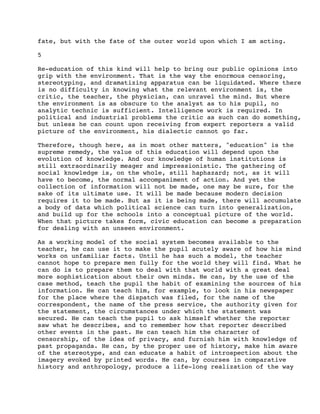 fate, but with the fate of the outer world upon which I am acting.
5
Re-education of this kind will help to bring our public opinions into
grip with the environment. That is the way the enormous censoring,
stereotyping, and dramatizing apparatus can be liquidated. Where there
is no difficulty in knowing what the relevant environment is, the
critic, the teacher, the physician, can unravel the mind. But where
the environment is as obscure to the analyst as to his pupil, no
analytic technic is sufficient. Intelligence work is required. In
political and industrial problems the critic as such can do something,
but unless he can count upon receiving from expert reporters a valid
picture of the environment, his dialectic cannot go far.
Therefore, though here, as in most other matters, "education" is the
supreme remedy, the value of this education will depend upon the
evolution of knowledge. And our knowledge of human institutions is
still extraordinarily meager and impressionistic. The gathering of
social knowledge is, on the whole, still haphazard; not, as it will
have to become, the normal accompaniment of action. And yet the
collection of information will not be made, one may be sure, for the
sake of its ultimate use. It will be made because modern decision
requires it to be made. But as it is being made, there will accumulate
a body of data which political science can turn into generalization,
and build up for the schools into a conceptual picture of the world.
When that picture takes form, civic education can become a preparation
for dealing with an unseen environment.
As a working model of the social system becomes available to the
teacher, he can use it to make the pupil acutely aware of how his mind
works on unfamiliar facts. Until he has such a model, the teacher
cannot hope to prepare men fully for the world they will find. What he
can do is to prepare them to deal with that world with a great deal
more sophistication about their own minds. He can, by the use of the
case method, teach the pupil the habit of examining the sources of his
information. He can teach him, for example, to look in his newspaper
for the place where the dispatch was filed, for the name of the
correspondent, the name of the press service, the authority given for
the statement, the circumstances under which the statement was
secured. He can teach the pupil to ask himself whether the reporter
saw what he describes, and to remember how that reporter described
other events in the past. He can teach him the character of
censorship, of the idea of privacy, and furnish him with knowledge of
past propaganda. He can, by the proper use of history, make him aware
of the stereotype, and can educate a habit of introspection about the
imagery evoked by printed words. He can, by courses in comparative
history and anthropology, produce a life-long realization of the way

 
